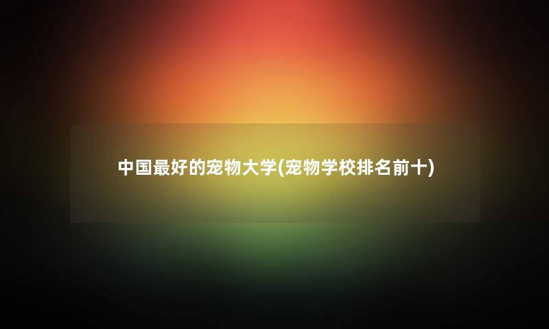 中国好的宠物大学(宠物学校推荐前十) 中国好的宠物大学(宠物学校推荐前十)