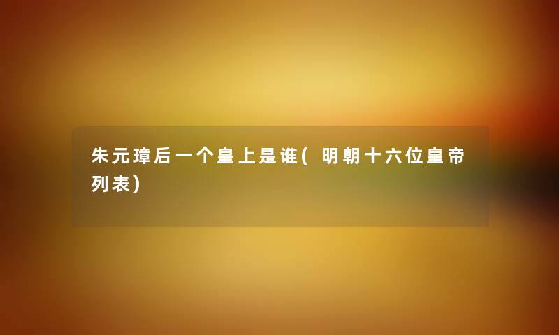 朱元璋后一个皇上是谁(明朝十六位皇帝列表) 朱元璋后一个皇上是谁(明朝十六位皇帝列表)