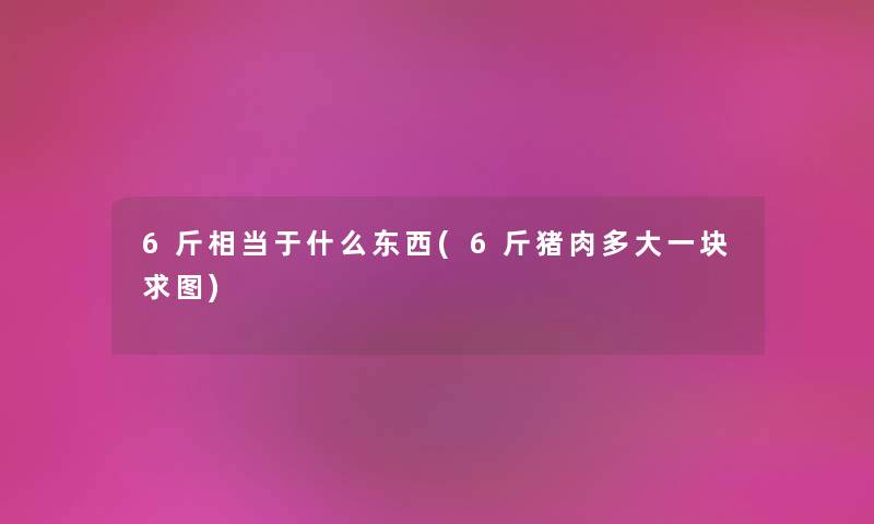 6斤相当于什么东西(6斤猪肉多大一块求图) 6斤相当于什么东西(6斤猪肉多大一块求图)