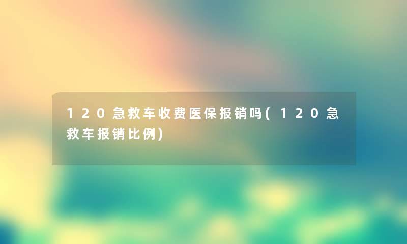 120急救车收费医保报销吗(120急救车报销比例) 120急救车收费医保报销吗(120急救车报销比例)