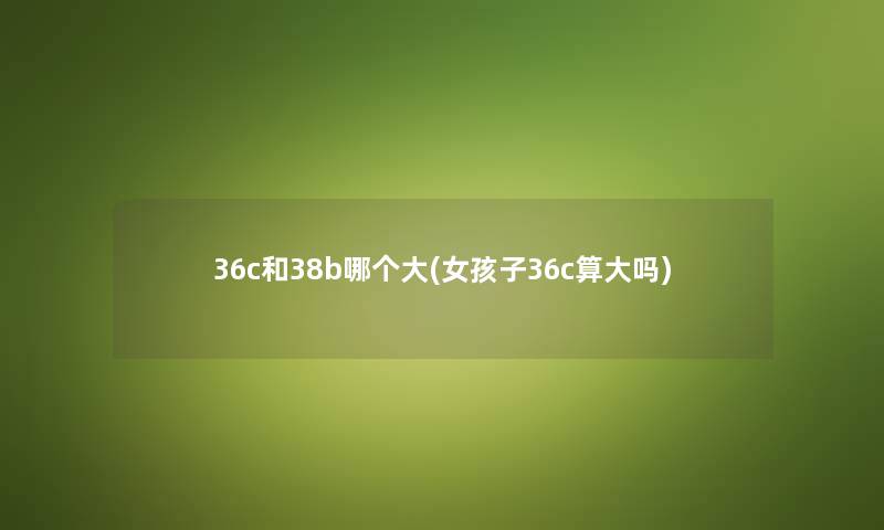 36c和38b哪个大(女孩子36c算大吗) 36c和38b哪个大(女孩子36c算大吗)