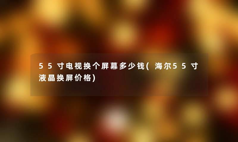 55寸电视换个屏幕多少钱(海尔55寸液晶换屏价格) 55寸电视换个屏幕多少钱(海尔55寸液晶换屏价格)