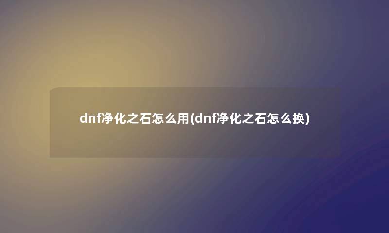 dnf净化之石怎么用(dnf净化之石怎么换) dnf净化之石怎么用(dnf净化之石怎么换)