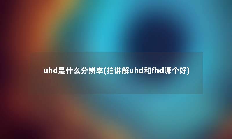 uhd是什么分辨率(拍讲解uhd和fhd哪个好) uhd是什么分辨率(拍讲解uhd和fhd哪个好)