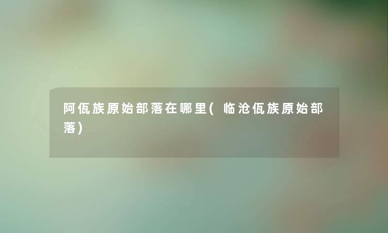 阿佤族原始部落在哪里(临沧佤族原始部落) 阿佤族原始部落在哪里(临沧佤族原始部落)