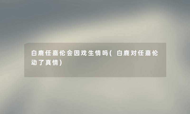 白鹿任嘉伦会因戏生情吗(白鹿对任嘉伦动了真情) 白鹿任嘉伦会因戏生情吗(白鹿对任嘉伦动了真情)