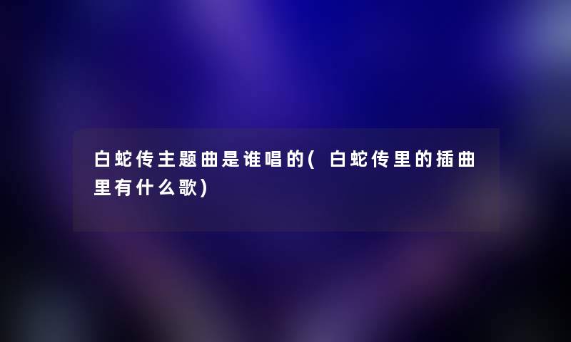 白蛇传主题曲是谁唱的(白蛇传里的插曲里有什么歌) 白蛇传主题曲是谁唱的(白蛇传里的插曲里有什么歌)