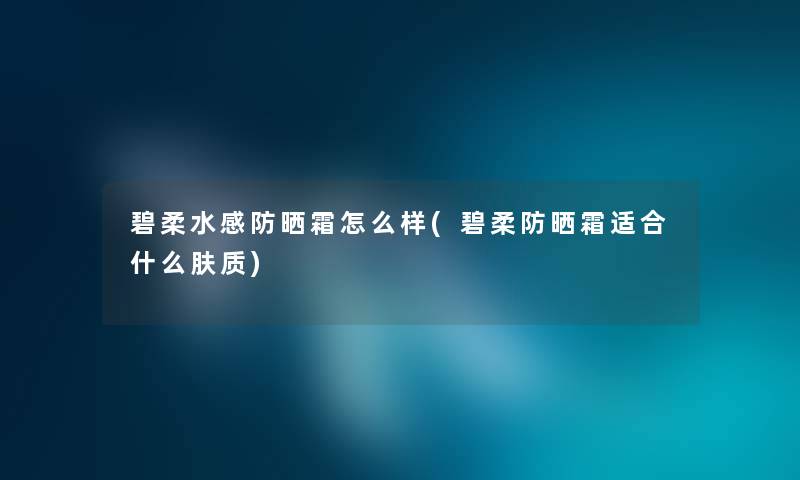 碧柔水感防晒霜怎么样(碧柔防晒霜适合什么肤质) 碧柔水感防晒霜怎么样(碧柔防晒霜适合什么肤质)
