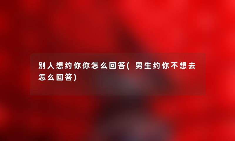 别人想约你你怎么回答(男生约你不想去怎么回答) 别人想约你你怎么回答(男生约你不想去怎么回答)