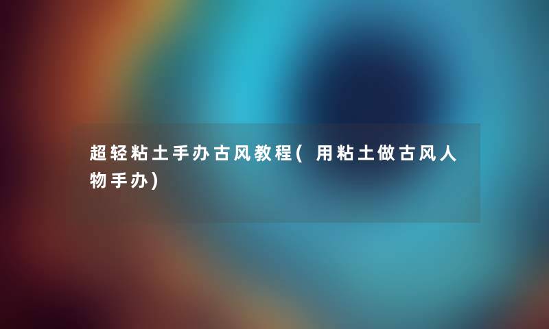 超轻粘土手办古风教程(用粘土做古风人物手办) 超轻粘土手办古风教程(用粘土做古风人物手办)