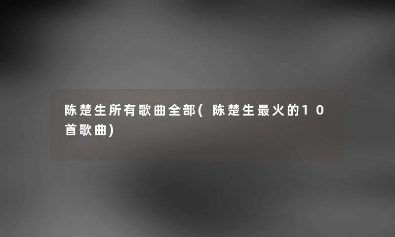 陈楚生所有歌曲整理的(陈楚生火的10首歌曲) 陈楚生所有歌曲整理的(陈楚生火的10首歌曲)