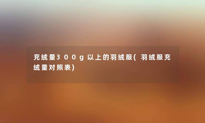 充绒量300g以上的羽绒服(羽绒服充绒量对照表) 充绒量300g以上的羽绒服(羽绒服充绒量对照表)