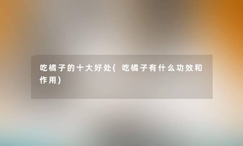 吃橘子的一些好处(吃橘子有什么功效和作用) 吃橘子的一些好处(吃橘子有什么功效和作用)