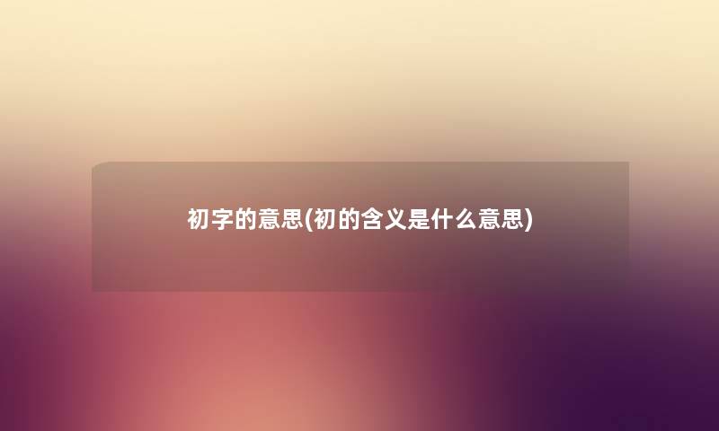初字的意思(初的含义是什么意思) 初字的意思(初的含义是什么意思)