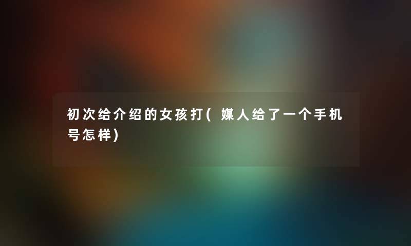 初次给介绍的女孩打(媒人给了一个手机号怎样) 初次给介绍的女孩打(媒人给了一个手机号怎样)