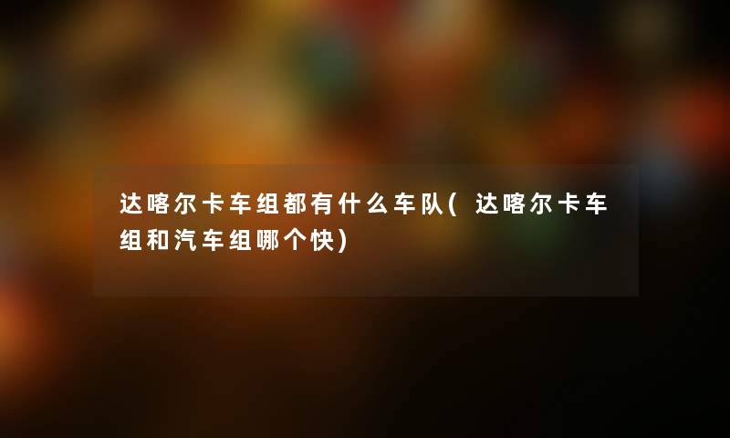 达喀尔卡车组都有什么车队(达喀尔卡车组和汽车组哪个快) 达喀尔卡车组都有什么车队(达喀尔卡车组和汽车组哪个快)