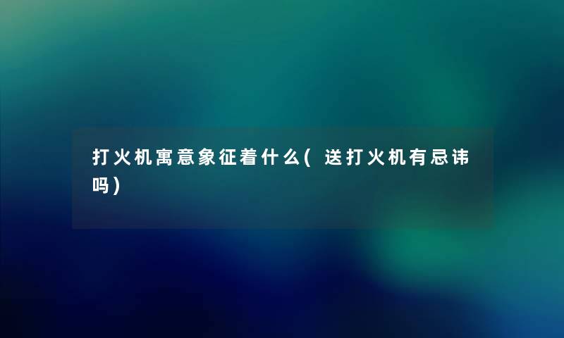 打火机寓意象征着什么(送打火机有忌讳吗) 打火机寓意象征着什么(送打火机有忌讳吗)