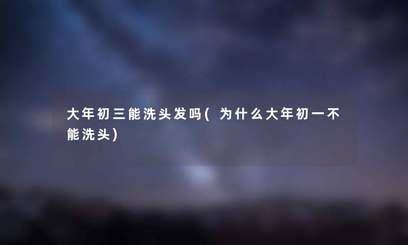 大年初三能洗头发吗(为什么大年初一不能洗头)
