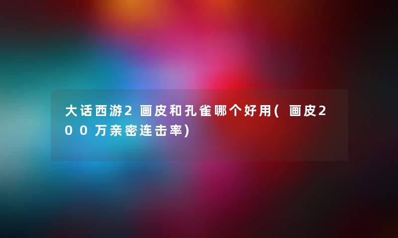 大话西游2画皮和孔雀哪个好用(画皮200万亲密连击率) 大话西游2画皮和孔雀哪个好用(画皮200万亲密连击率)