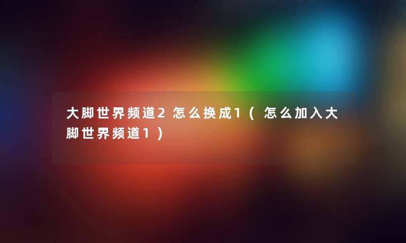 大脚世界频道2怎么换成1(怎么加入大脚世界频道1)