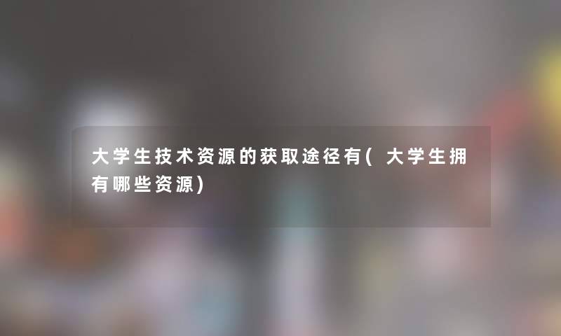 大学生技术资源的获取途径有(大学生拥有哪些资源) 大学生技术资源的获取途径有(大学生拥有哪些资源)