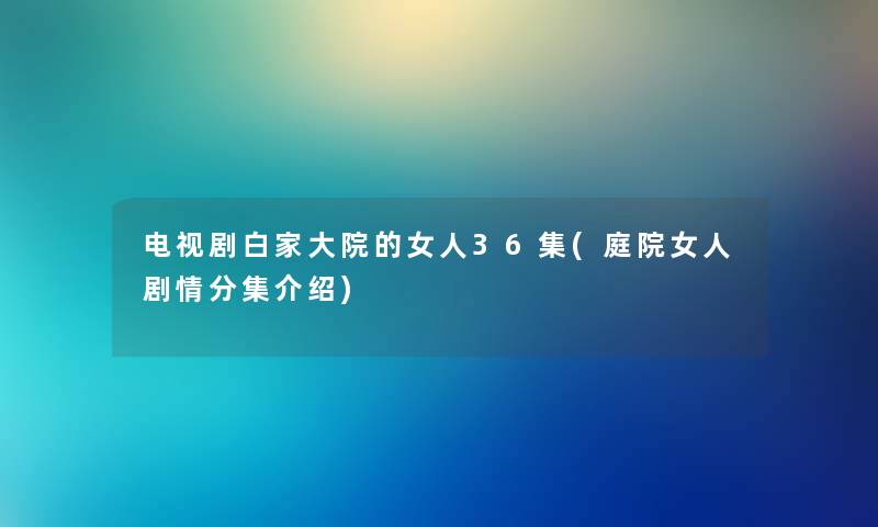 电视剧白家大院的女人36集(庭院女人剧情分集介绍) 电视剧白家大院的女人36集(庭院女人剧情分集介绍)