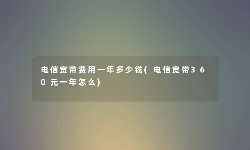 电信宽带费用一年多少钱(电信宽带360元一年怎么) 电信宽带费用一年多少钱(电信宽带360元一年怎么)