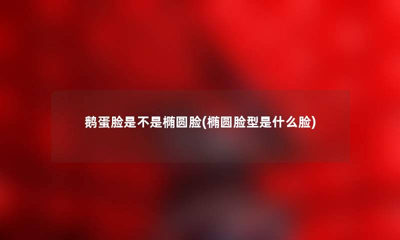 鹅蛋脸是不是椭圆脸(椭圆脸型是什么脸) 鹅蛋脸是不是椭圆脸(椭圆脸型是什么脸)