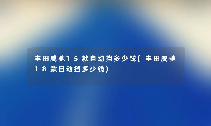 丰田威驰15款自动挡多少钱(丰田威驰18款自动挡多少钱) 丰田威驰15款自动挡多少钱(丰田威驰18款自动挡多少钱)