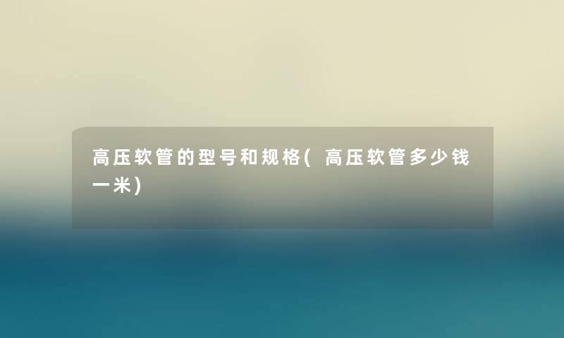 高压软管的型号和规格(高压软管多少钱一米) 高压软管的型号和规格(高压软管多少钱一米)