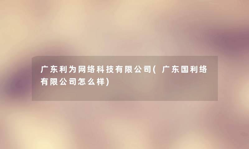 广东利为网络科技有限公司(广东国利络有限公司怎么样) 广东利为网络科技有限公司(广东国利络有限公司怎么样)