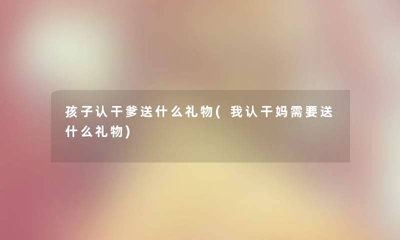 孩子认干爹送什么礼物(我认干妈需要送什么礼物) 孩子认干爹送什么礼物(我认干妈需要送什么礼物)