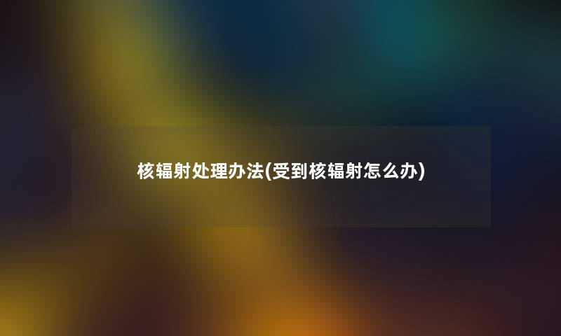 核辐射处理办法(受到核辐射怎么办) 核辐射处理办法(受到核辐射怎么办)