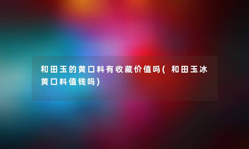 和田玉的黄口料有收藏价值吗(和田玉冰黄口料值钱吗) 和田玉的黄口料有收藏价值吗(和田玉冰黄口料值钱吗)