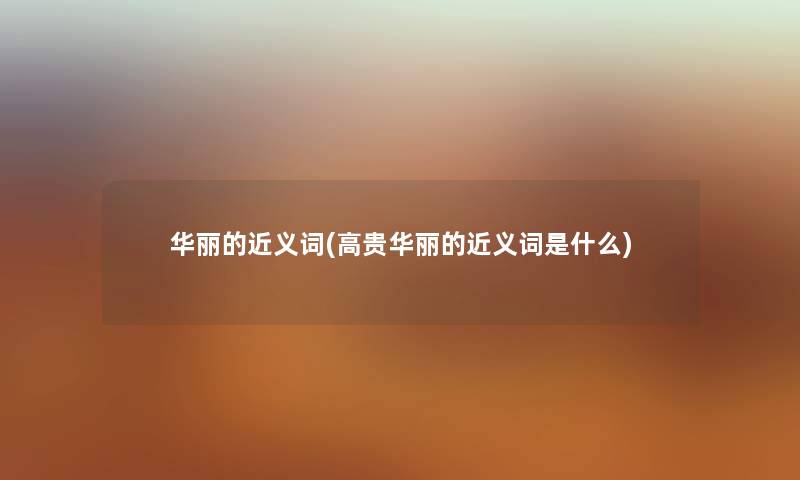 华丽的近义词(高贵华丽的近义词是什么) 华丽的近义词(高贵华丽的近义词是什么)