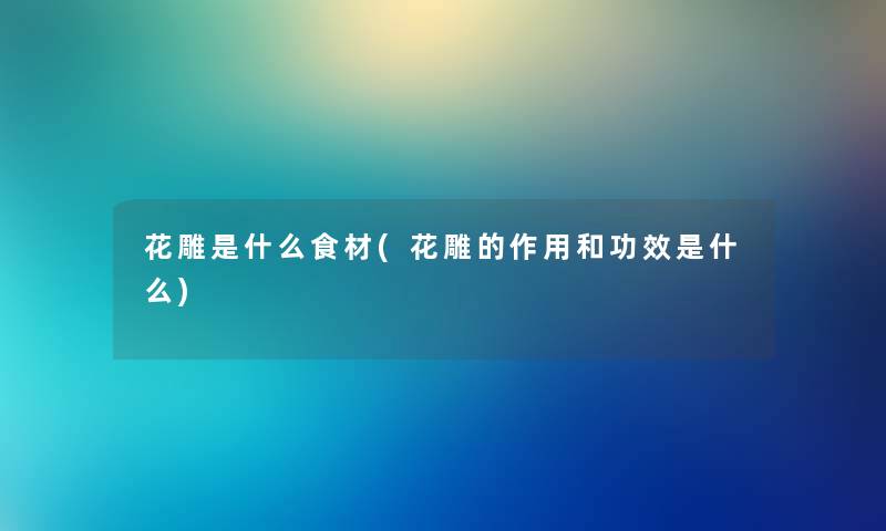 花雕是什么食材(花雕的作用和功效是什么) 花雕是什么食材(花雕的作用和功效是什么)