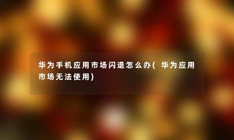华为手机应用市场闪退怎么办(华为应用市场无法使用) 华为手机应用市场闪退怎么办(华为应用市场无法使用)