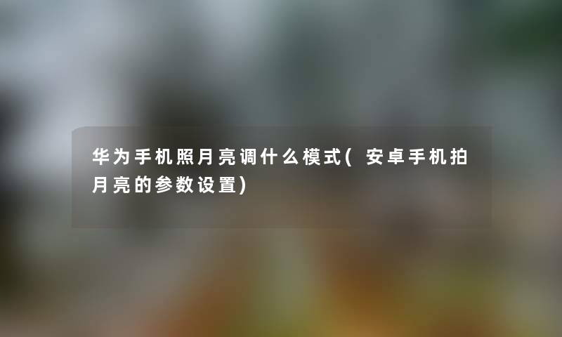 华为手机照月亮调什么模式(安卓手机拍月亮的参数设置) 华为手机照月亮调什么模式(安卓手机拍月亮的参数设置)