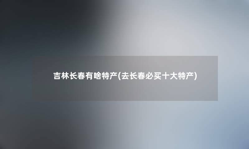 吉林长春有啥特产(去长春必买一些特产) 吉林长春有啥特产(去长春必买一些特产)