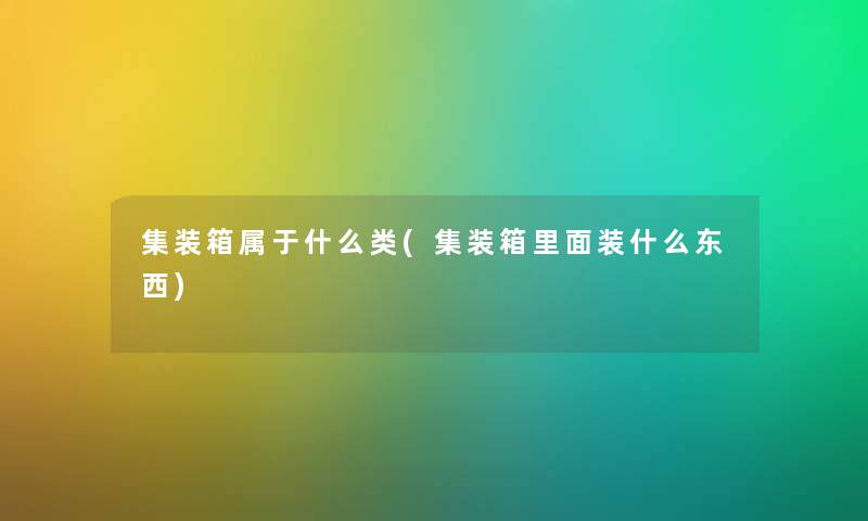 集装箱属于什么类(集装箱里面装什么东西) 集装箱属于什么类(集装箱里面装什么东西)