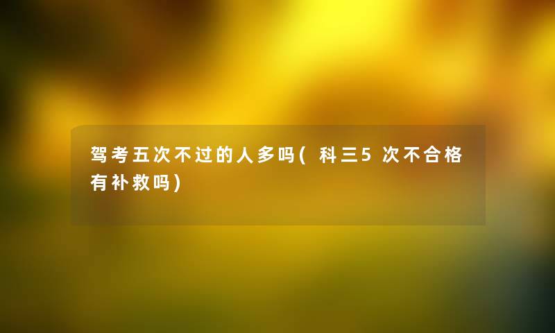 驾考五次不过的人多吗(科三5次不合格有补救吗) 驾考五次不过的人多吗(科三5次不合格有补救吗)