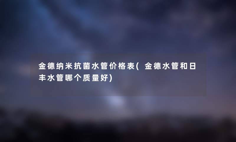 金德纳米抗菌水管价格表(金德水管和日丰水管哪个质量好) 金德纳米抗菌水管价格表(金德水管和日丰水管哪个质量好)