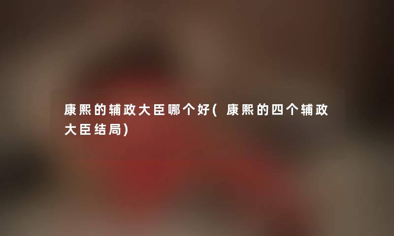 康熙的辅政大臣哪个好(康熙的四个辅政大臣结局) 康熙的辅政大臣哪个好(康熙的四个辅政大臣结局)