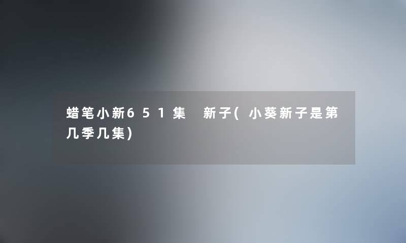 蜡笔小新651集 新子(小葵新子是第几季几集) 蜡笔小新651集 新子(小葵新子是第几季几集)