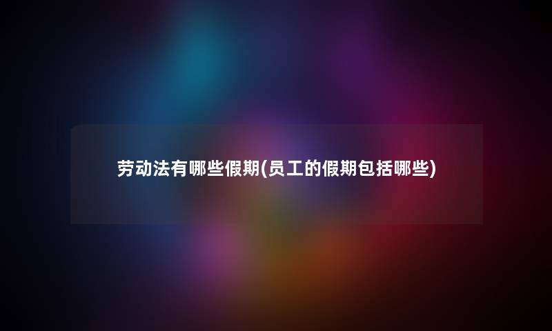 劳动法有哪些假期(员工的假期包括哪些) 劳动法有哪些假期(员工的假期包括哪些)
