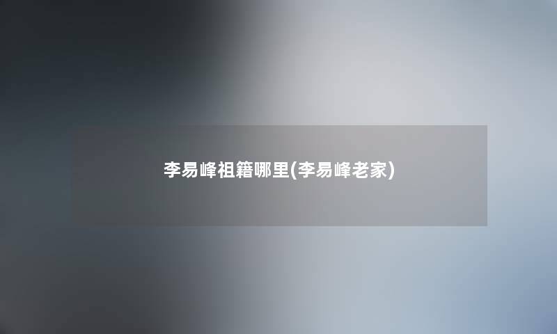 李易峰祖籍哪里(李易峰老家) 李易峰祖籍哪里(李易峰老家)