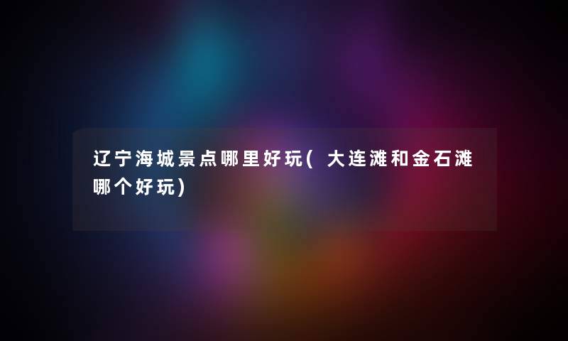辽宁海城景点哪里好玩(大连滩和金石滩哪个好玩) 辽宁海城景点哪里好玩(大连滩和金石滩哪个好玩)