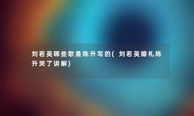刘若英哪些歌是陈升写的(刘若英婚礼陈升哭了讲解) 刘若英哪些歌是陈升写的(刘若英婚礼陈升哭了讲解)