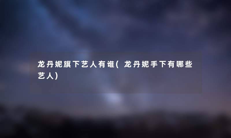 龙丹妮旗下艺人有谁(龙丹妮手下有哪些艺人) 龙丹妮旗下艺人有谁(龙丹妮手下有哪些艺人)