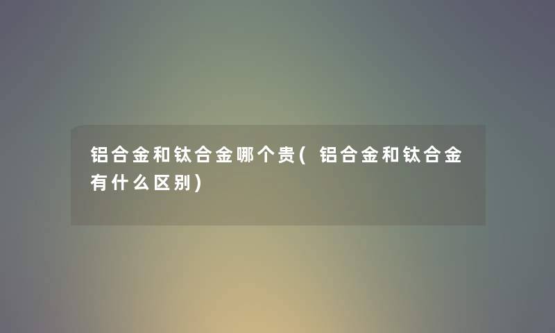 铝合金和钛合金哪个贵(铝合金和钛合金有什么区别) 铝合金和钛合金哪个贵(铝合金和钛合金有什么区别)